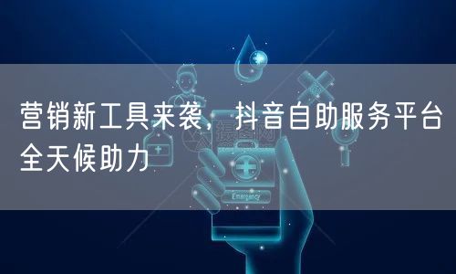 营销新工具来袭，抖音自助服务平台全天候助力