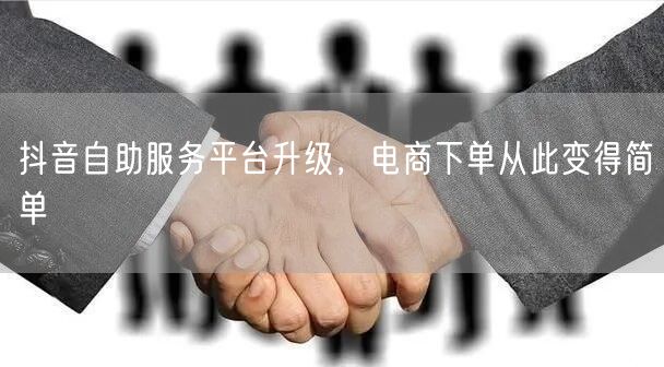抖音自助服务平台升级，电商下单从此变得简单