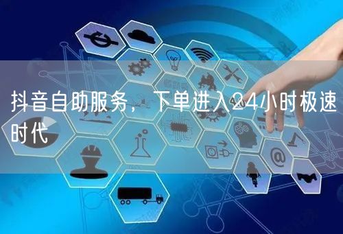 抖音自助服务，下单进入24小时极速时代