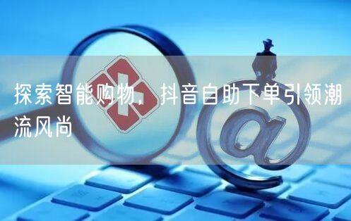 探索智能购物，抖音自助下单引领潮流风尚