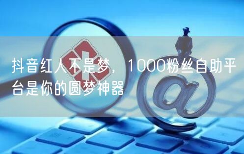 抖音红人不是梦，1000粉丝自助平台是你的圆梦神器