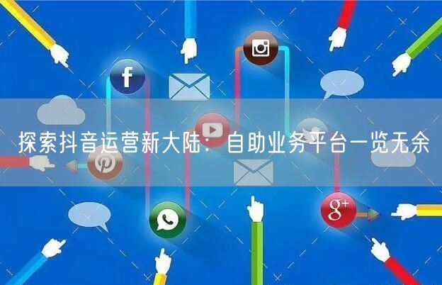 探索抖音运营新大陆：自助业务平台一览无余