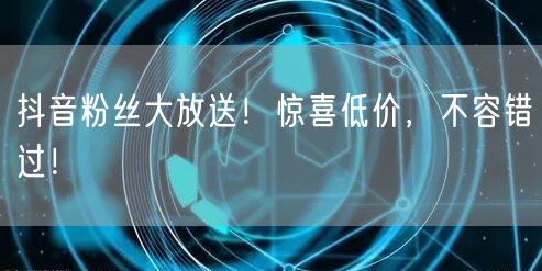 抖音粉丝大放送！惊喜低价，不容错过！
